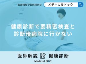 健康診断で「要精密検査と診断後病院に行かない」場合どうなるか解説！【医師監修】