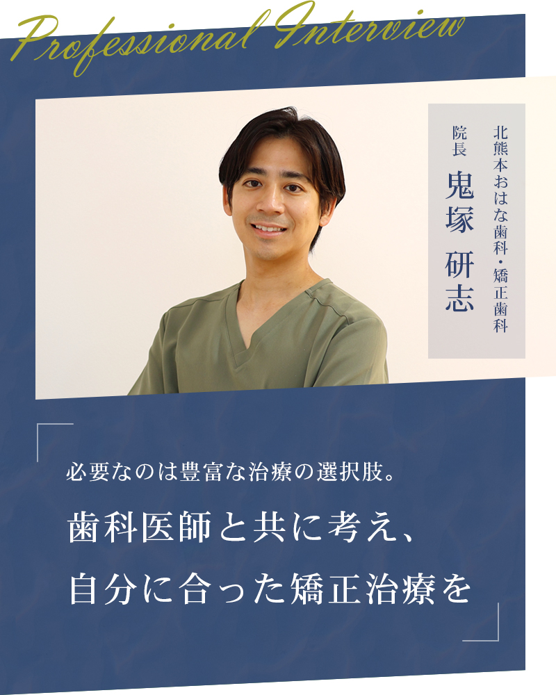 必要なのは豊富な治療の選択肢。歯科医師と共に考え、自分に合った矯正治療を【熊本市北区 北熊本おはな歯科・矯正歯科クリニック】