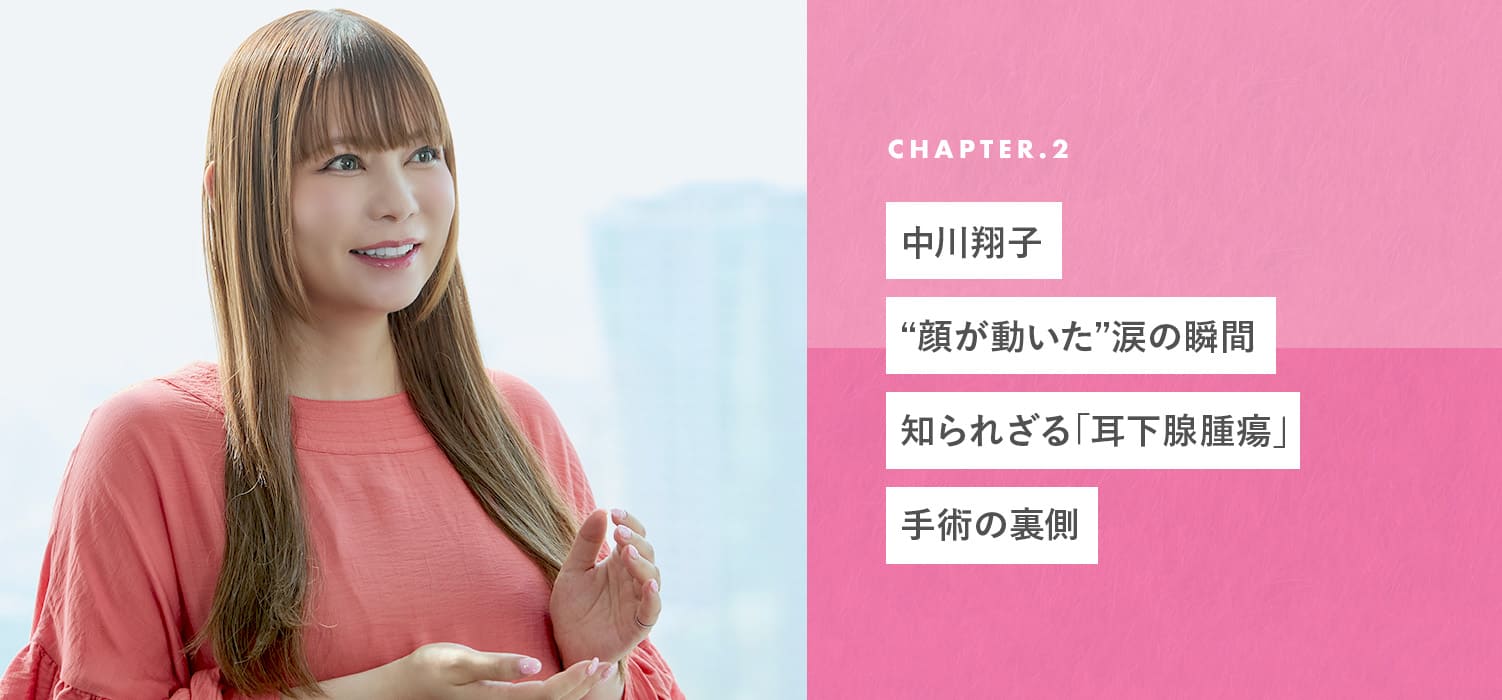 chapter02 中川翔子“顔が動いた”涙の瞬間
知られざる「耳下腺腫瘍」手術の裏側
