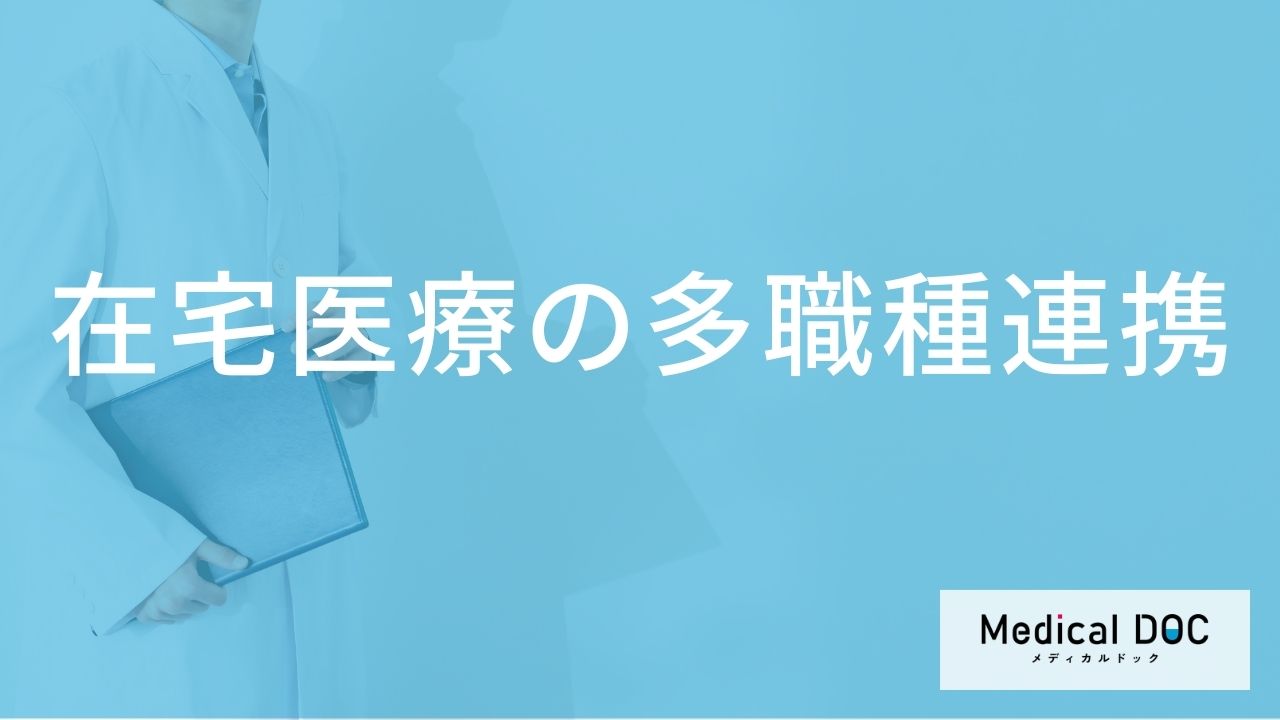 在宅医療を支える「多職種連携」とは？医師や看護師以外に関わる専門職と連携のメリット【医師解説】