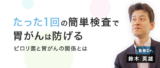 非公開: たった1回の簡単検査で胃がんは防げる！ ―ピロリ菌と胃がんの関係とは【鈴木英雄先生】