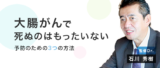 大腸がんで死ぬのはもったいない！ 予防のための３つの方法【石川秀樹先生】